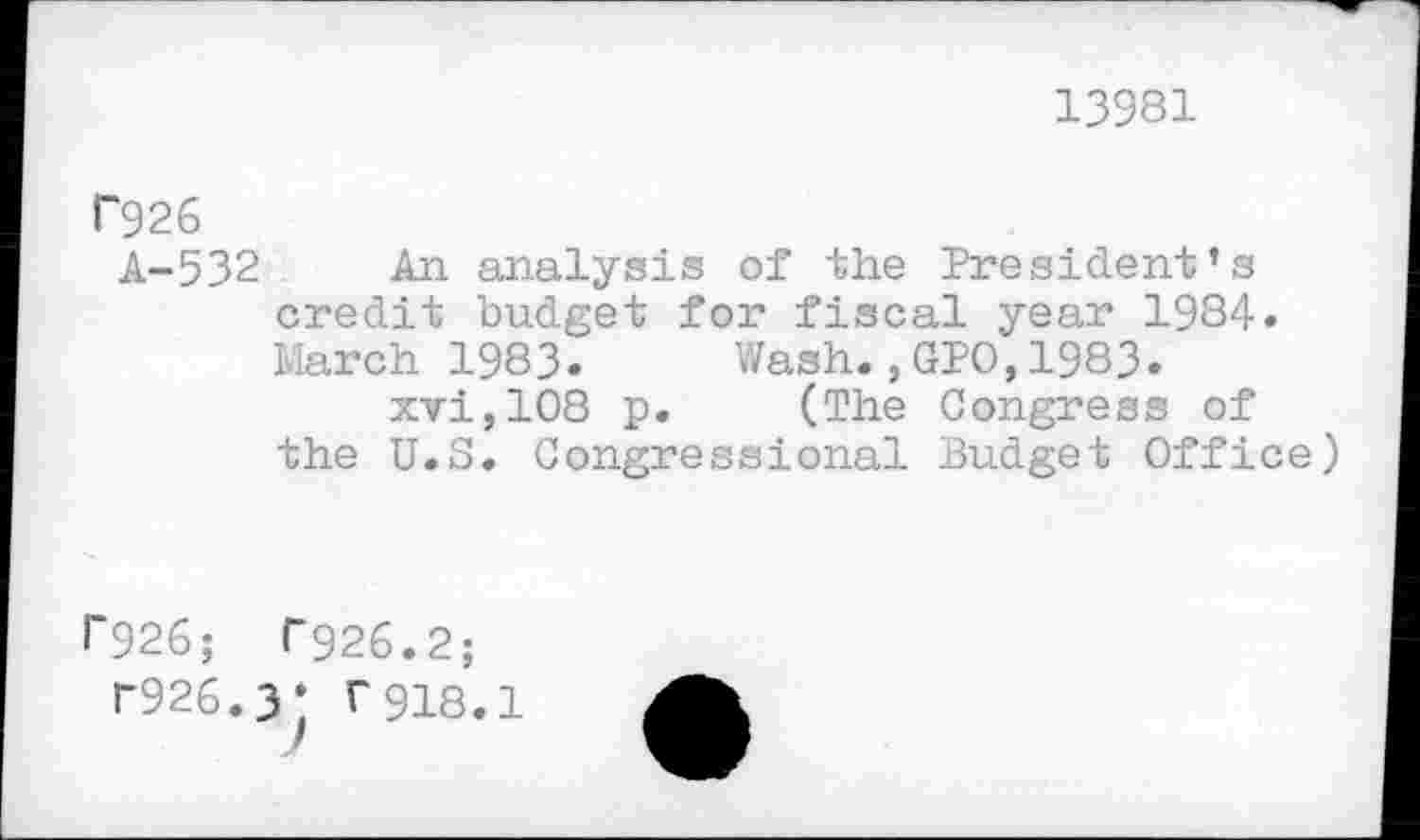 ﻿13981
P926
A-532 An analysis of the President’s credit budget for fiscal year 1984. March 1983. Wash.,GPO,1983. xvi,108 p. (The Congress of
the U.S. Congressional Budget Office)
1’926; T926.2;
r926.3* r918.1